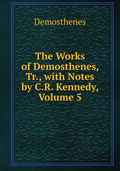 Обложка книги The Works of Demosthenes, Tr., with Notes by C.R. Kennedy, Volume 5, Demosthenes