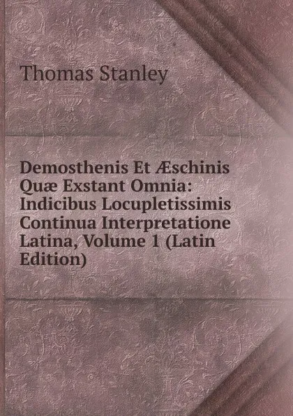 Обложка книги Demosthenis Et AEschinis Quae Exstant Omnia: Indicibus Locupletissimis Continua Interpretatione Latina, Volume 1 (Latin Edition), Thomas Stanley