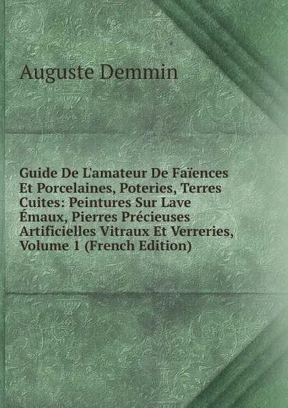 Обложка книги Guide De L.amateur De Faiences Et Porcelaines, Poteries, Terres Cuites: Peintures Sur Lave Emaux, Pierres Precieuses Artificielles Vitraux Et Verreries, Volume 1 (French Edition), Auguste Demmin