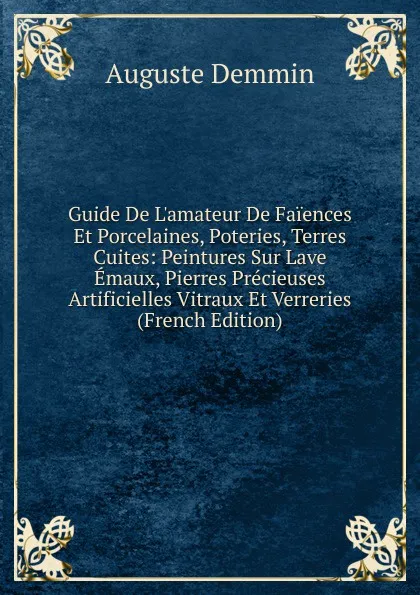 Обложка книги Guide De L.amateur De Faiences Et Porcelaines, Poteries, Terres Cuites: Peintures Sur Lave Emaux, Pierres Precieuses Artificielles Vitraux Et Verreries (French Edition), Auguste Demmin