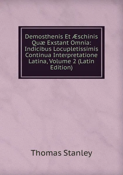 Обложка книги Demosthenis Et AEschinis Quae Exstant Omnia: Indicibus Locupletissimis Continua Interpretatione Latina, Volume 2 (Latin Edition), Thomas Stanley