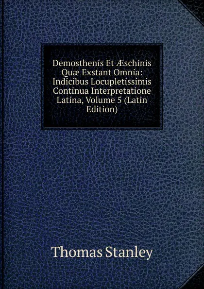 Обложка книги Demosthenis Et AEschinis Quae Exstant Omnia: Indicibus Locupletissimis Continua Interpretatione Latina, Volume 5 (Latin Edition), Thomas Stanley