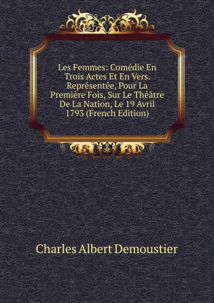 Обложка книги Les Femmes: Comedie En Trois Actes Et En Vers. Representee, Pour La Premiere Fois, Sur Le Theatre De La Nation, Le 19 Avril 1793 (French Edition), Charles Albert Demoustier