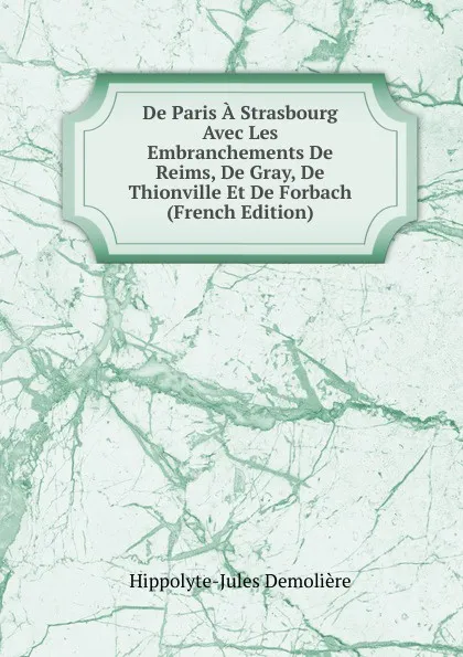 Обложка книги De Paris A Strasbourg Avec Les Embranchements De Reims, De Gray, De Thionville Et De Forbach (French Edition), Hippolyte-Jules Demolière