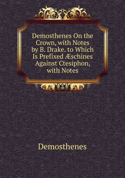 Обложка книги Demosthenes On the Crown, with Notes by B. Drake. to Which Is Prefixed AEschines Against Ctesiphon, with Notes, Demosthenes