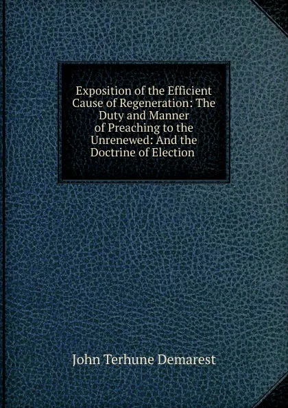 Обложка книги Exposition of the Efficient Cause of Regeneration: The Duty and Manner of Preaching to the Unrenewed: And the Doctrine of Election ., John Terhune Demarest