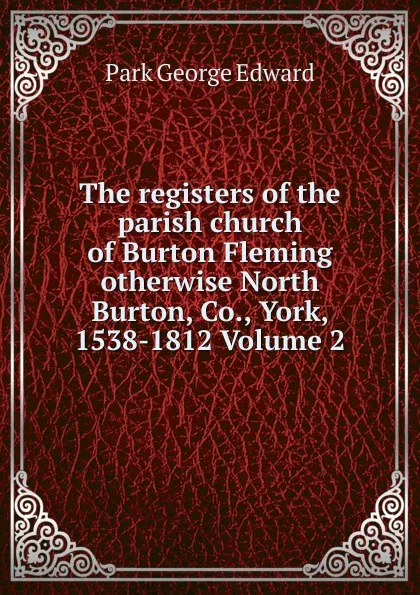 Обложка книги The registers of the parish church of Burton Fleming otherwise North Burton, Co., York, 1538-1812 Volume 2, Park George Edward