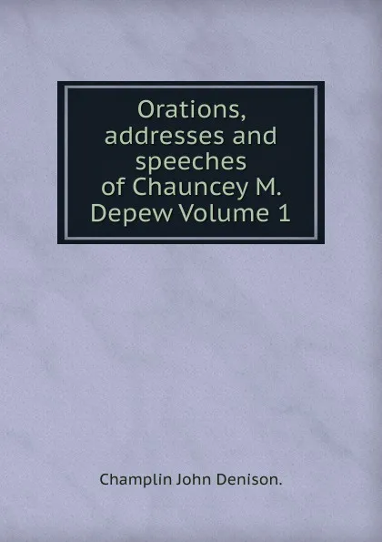 Обложка книги Orations, addresses and speeches of Chauncey M. Depew Volume 1, Champlin John Denison.