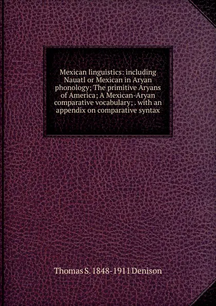 Обложка книги Mexican linguistics: including Nauatl or Mexican in Aryan phonology; The primitive Aryans of America; A Mexican-Aryan comparative vocabulary; . with an appendix on comparative syntax, Thomas S. 1848-1911 Denison