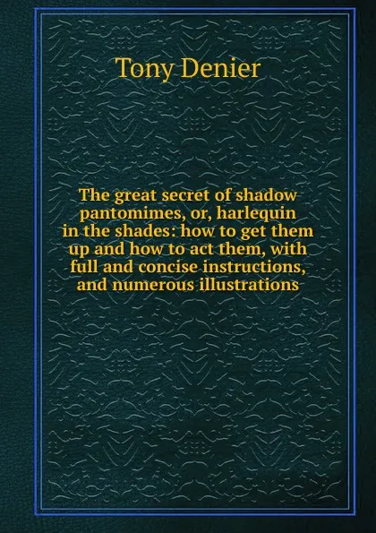 Обложка книги The great secret of shadow pantomimes, or, harlequin in the shades: how to get them up and how to act them, with full and concise instructions, and numerous illustrations, Tony Denier