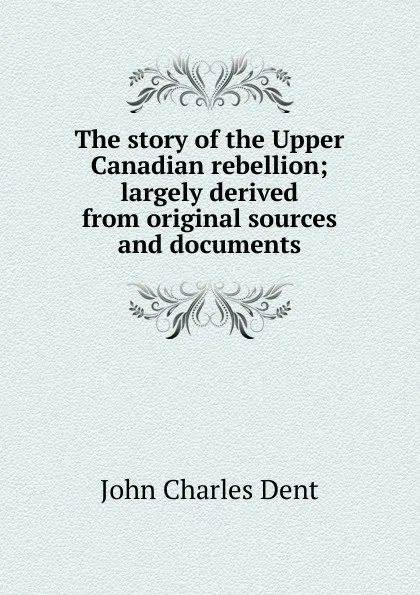 Обложка книги The story of the Upper Canadian rebellion; largely derived from original sources and documents, John Charles Dent