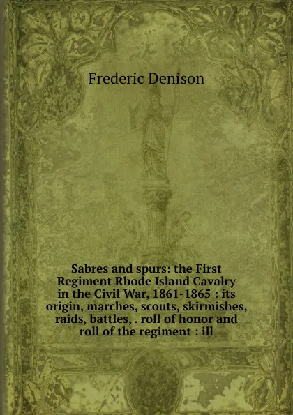 Обложка книги Sabres and spurs: the First Regiment Rhode Island Cavalry in the Civil War, 1861-1865 : its origin, marches, scouts, skirmishes, raids, battles, . roll of honor and roll of the regiment : ill, Frederic Denison