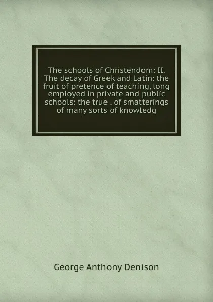 Обложка книги The schools of Christendom: II. The decay of Greek and Latin: the fruit of pretence of teaching, long employed in private and public schools: the true . of smatterings of many sorts of knowledg, George Anthony Denison