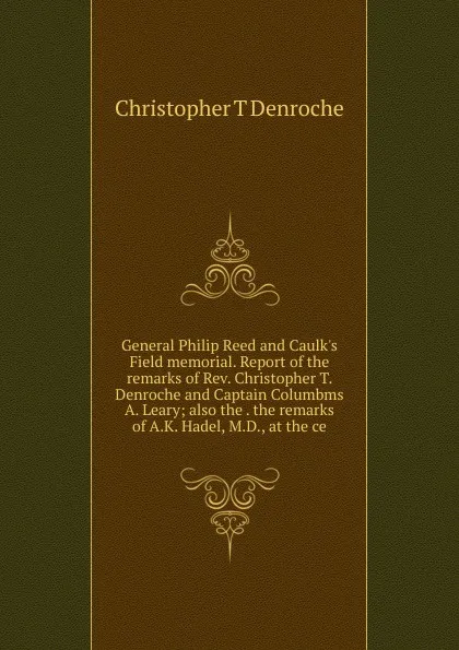 Обложка книги General Philip Reed and Caulk.s Field memorial. Report of the remarks of Rev. Christopher T. Denroche and Captain Columbms  A. Leary; also the . the remarks of A.K. Hadel, M.D., at the ce, Christopher T Denroche
