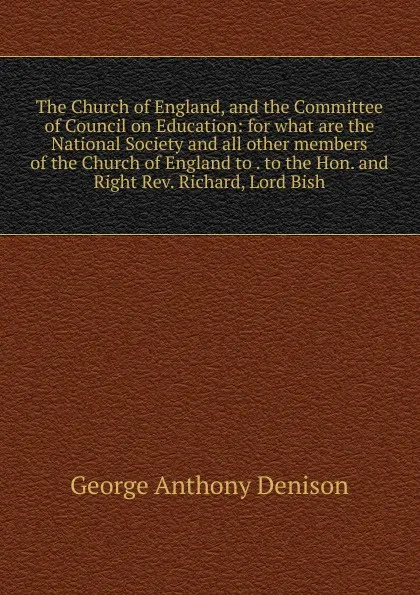 Обложка книги The Church of England, and the Committee of Council on Education: for what are the National Society and all other members of the Church of England to . to the Hon. and Right Rev. Richard, Lord Bish, George Anthony Denison