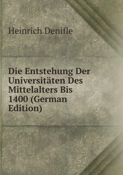 Обложка книги Die Entstehung Der Universitaten Des Mittelalters Bis 1400 (German Edition), Heinrich Denifle