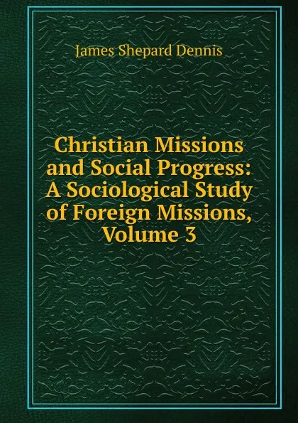 Обложка книги Christian Missions and Social Progress: A Sociological Study of Foreign Missions, Volume 3, James Shepard Dennis