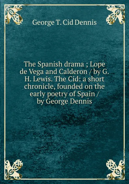 Обложка книги The Spanish drama ; Lope de Vega and Calderon / by G.H. Lewis. The Cid: a short chronicle, founded on the early poetry of Spain / by George Dennis, George T. Cid Dennis