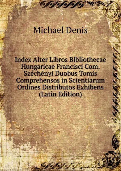 Обложка книги Index Alter Libros Bibliothecae Hungaricae Francisci Com. Szechenyi Duobus Tomis Comprehensos in Scientiarum Ordines Distributos Exhibens (Latin Edition), Michael Denis