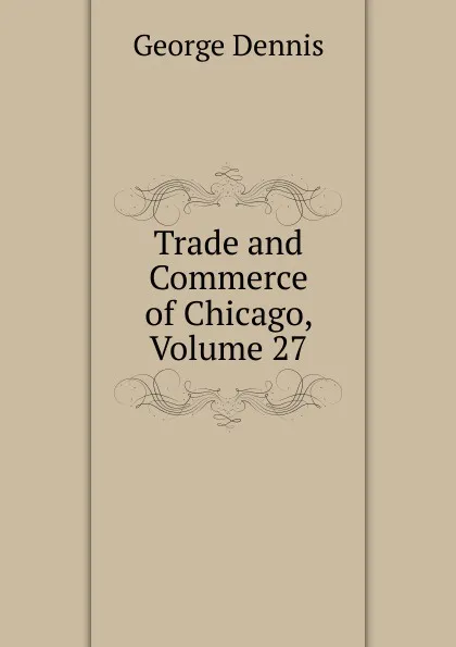 Обложка книги Trade and Commerce of Chicago, Volume 27, George Dennis