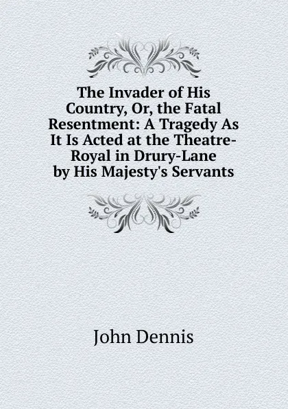 Обложка книги The Invader of His Country, Or, the Fatal Resentment: A Tragedy As It Is Acted at the Theatre-Royal in Drury-Lane by His Majesty.s Servants, John Dennis