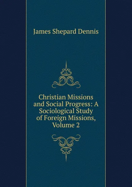 Обложка книги Christian Missions and Social Progress: A Sociological Study of Foreign Missions, Volume 2, James Shepard Dennis