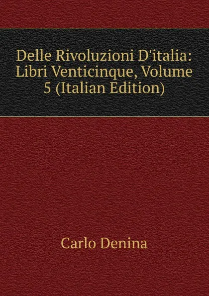 Обложка книги Delle Rivoluzioni D.italia: Libri Venticinque, Volume 5 (Italian Edition), Carlo Denina