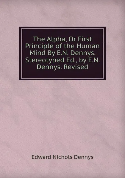 Обложка книги The Alpha, Or First Principle of the Human Mind By E.N. Dennys. Stereotyped Ed., by E.N. Dennys. Revised, Edward Nichols Dennys