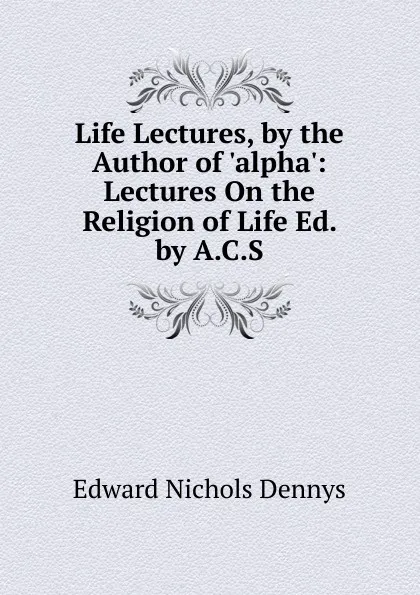 Обложка книги Life Lectures, by the Author of .alpha.: Lectures On the Religion of Life Ed. by A.C.S, Edward Nichols Dennys