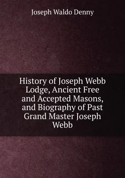 Обложка книги History of Joseph Webb Lodge, Ancient Free and Accepted Masons, and Biography of Past Grand Master Joseph Webb, Joseph Waldo Denny