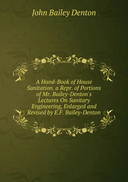 Обложка книги A Hand-Book of House Sanitation. a Repr. of Portions of Mr. Bailey-Denton.s Lectures On Sanitary Engineering, Enlarged and Revised by E.F. Bailey-Denton, John Bailey Denton