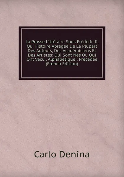 Обложка книги La Prusse Litteraire Sous Frederic Ii, Ou, Histoire Abregee De La Plupart Des Auteurs, Des Academiciens Et Des Artistes: Qui Sont Nes Ou Qui Ont Vecu . Alphabetique : Precedee (French Edition), Carlo Denina