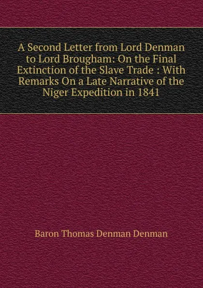 Обложка книги A Second Letter from Lord Denman to Lord Brougham: On the Final Extinction of the Slave Trade : With Remarks On a Late Narrative of the Niger Expedition in 1841, Baron Thomas Denman Denman