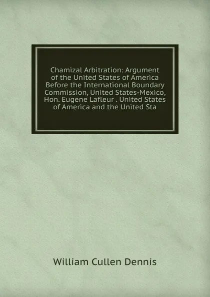 Обложка книги Chamizal Arbitration: Argument of the United States of America Before the International Boundary Commission, United States-Mexico, Hon. Eugene Lafleur . United States of America and the United Sta, William Cullen Dennis