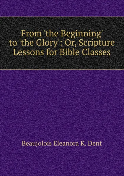 Обложка книги From .the Beginning. to .the Glory.: Or, Scripture Lessons for Bible Classes, Beaujolois Eleanora K. Dent