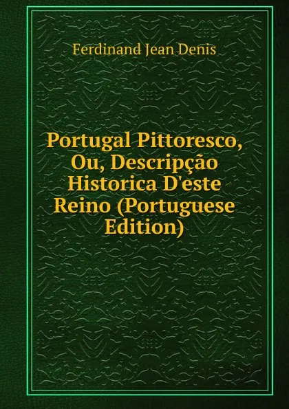 Обложка книги Portugal Pittoresco, Ou, Descripcao Historica D.este Reino (Portuguese Edition), Ferdinand Jean Denis