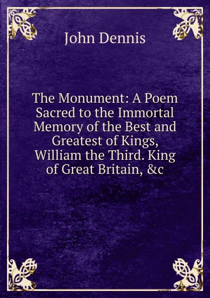 Обложка книги The Monument: A Poem Sacred to the Immortal Memory of the Best and Greatest of Kings, William the Third. King of Great Britain, .c., John Dennis