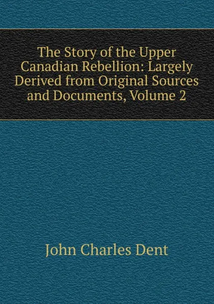 Обложка книги The Story of the Upper Canadian Rebellion: Largely Derived from Original Sources and Documents, Volume 2, John Charles Dent