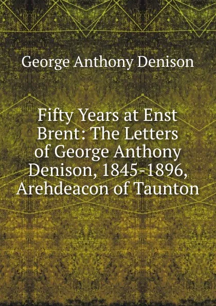 Обложка книги Fifty Years at Enst Brent: The Letters of George Anthony Denison, 1845-1896, Arehdeacon of Taunton, George Anthony Denison