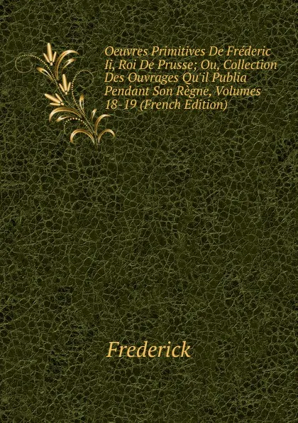 Обложка книги Oeuvres Primitives De Frederic Ii, Roi De Prusse; Ou, Collection Des Ouvrages Qu.il Publia Pendant Son Regne, Volumes 18-19 (French Edition), Frederick