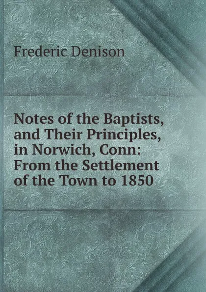 Обложка книги Notes of the Baptists, and Their Principles, in Norwich, Conn: From the Settlement of the Town to 1850, Frederic Denison