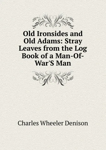 Обложка книги Old Ironsides and Old Adams: Stray Leaves from the Log Book of a Man-Of-War.S Man, Charles Wheeler Denison