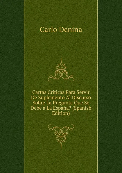 Обложка книги Cartas Criticas Para Servir De Suplemento Al Discurso Sobre La Pregunta Que Se Debe a La Espana. (Spanish Edition), Carlo Denina