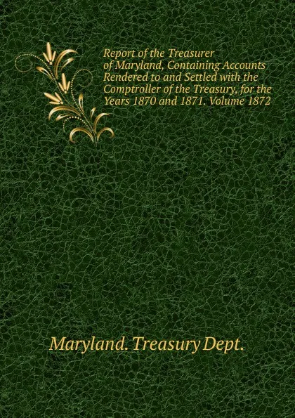 Обложка книги Report of the Treasurer of Maryland, Containing Accounts Rendered to and Settled with the Comptroller of the Treasury, for the Years 1870 and 1871. Volume 1872, Maryland Treasury Dept