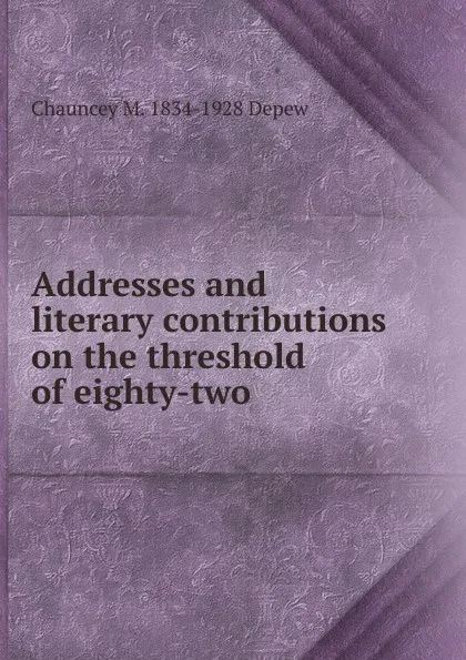 Обложка книги Addresses and literary contributions on the threshold of eighty-two, Chauncey M. Depew