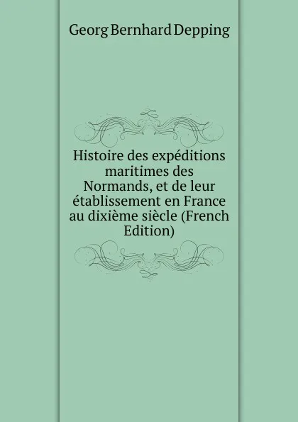 Обложка книги Histoire des expeditions maritimes des Normands, et de leur etablissement en France au dixieme siecle (French Edition), Georg Bernhard Depping