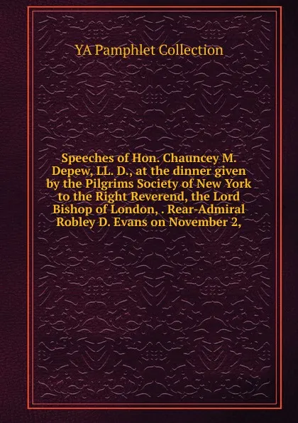 Обложка книги Speeches of Hon. Chauncey M. Depew, LL. D., at the dinner given by the Pilgrims Society of New York to the Right Reverend, the Lord Bishop of London, . Rear-Admiral Robley D. Evans on November 2,, YA Pamphlet Collection