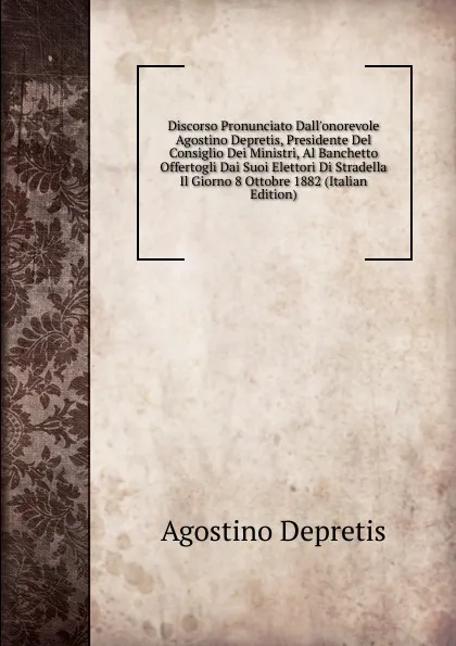 Обложка книги Discorso Pronunciato Dall.onorevole Agostino Depretis, Presidente Del Consiglio Dei Ministri, Al Banchetto Offertogli Dai Suoi Elettori Di Stradella Il Giorno 8 Ottobre 1882 (Italian Edition), Agostino Depretis