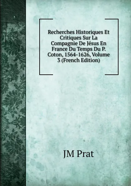 Обложка книги Recherches Historiques Et Critiques Sur La Compagnie De Jesus En France Du Temps Du P. Coton, 1564-1626, Volume 3 (French Edition), JM Prat