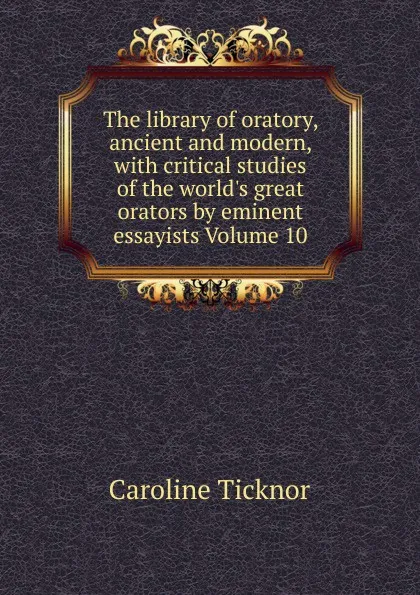 Обложка книги The library of oratory, ancient and modern, with critical studies of the world.s great orators by eminent essayists Volume 10, Caroline Ticknor